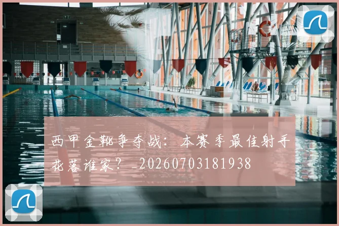 西甲金靴争夺战：本赛季最佳射手花落谁家？_20260703181938