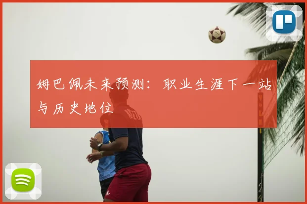 姆巴佩未来预测：职业生涯下一站与历史地位