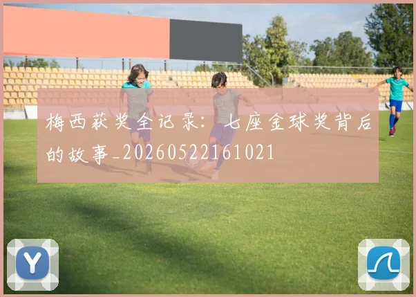 梅西获奖全记录：七座金球奖背后的故事_20260522161021