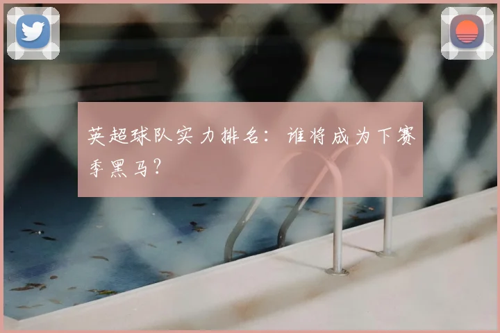英超球队实力排名：谁将成为下赛季黑马？