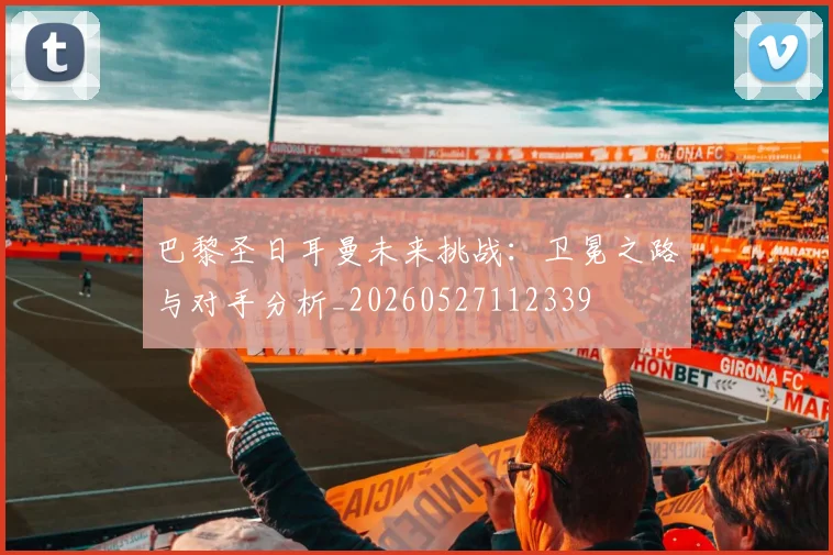 巴黎圣日耳曼未来挑战：卫冕之路与对手分析_20260527112339